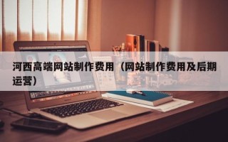 咸阳河西高端网站制作费用（网站制作费用及后期运营）