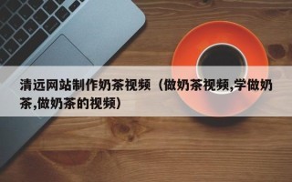 咸阳清远网站制作奶茶视频（做奶茶视频,学做奶茶,做奶茶的视频）