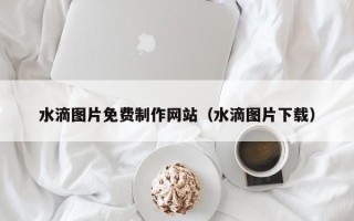 咸阳水滴图片免费制作网站（水滴图片下载）