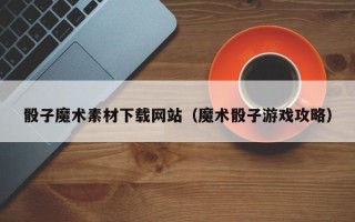 咸阳骰子魔术素材下载网站（魔术骰子游戏攻略）